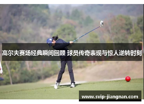 高尔夫赛场经典瞬间回顾 球员传奇表现与惊人逆转时刻