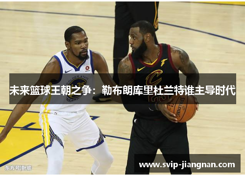 未来篮球王朝之争：勒布朗库里杜兰特谁主导时代