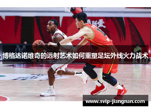 博格达诺维奇的远射艺术如何重塑足坛外线火力战术