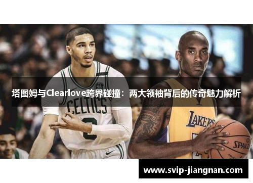 塔图姆与Clearlove跨界碰撞：两大领袖背后的传奇魅力解析