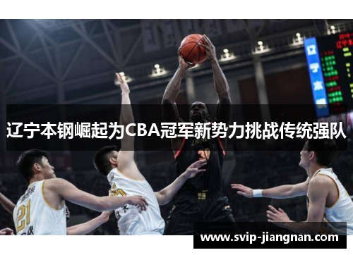 辽宁本钢崛起为CBA冠军新势力挑战传统强队