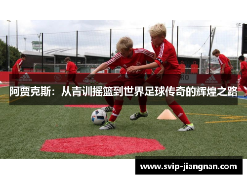 阿贾克斯：从青训摇篮到世界足球传奇的辉煌之路