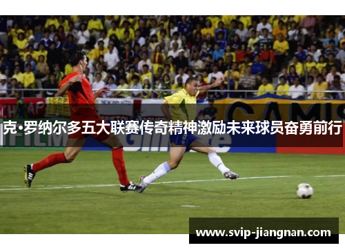 克·罗纳尔多五大联赛传奇精神激励未来球员奋勇前行