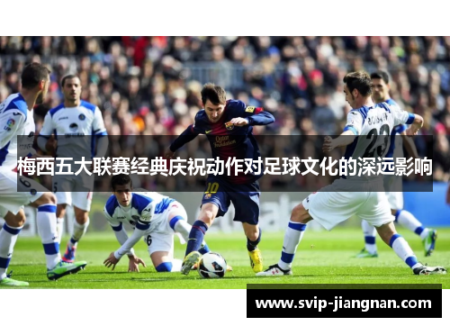 梅西五大联赛经典庆祝动作对足球文化的深远影响