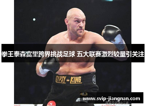 拳王泰森富里跨界挑战足球 五大联赛激烈较量引关注